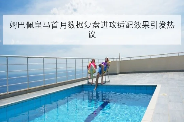 姆巴佩皇马首月数据复盘进攻适配效果引发热议